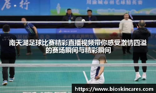 南天湖足球比赛精彩直播视频带你感受激情四溢的赛场瞬间与精彩瞬间