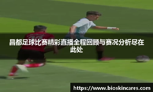 昌都足球比赛精彩直播全程回顾与赛况分析尽在此处